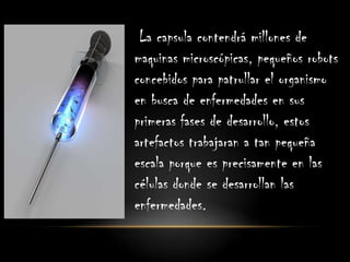 La capsula contendrá millones de
maquinas microscópicas, pequeños robots
concebidos para patrullar el organismo
en busca de enfermedades en sus
primeras fases de desarrollo, estos
artefactos trabajaran a tan pequeña
escala porque es precisamente en las
células donde se desarrollan las
enfermedades.
 