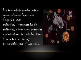 Los Nanorobots pueden actuar
como moléculas fagocítalas
(ingerir a otras
moléculas), transportador de
moléculas, o bien como aceptores
o eliminadores de radicales libres
(causantes de cáncer)
perjudiciales para el organismo.
 