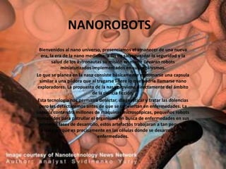 NANOROBOTS
 Bienvenidos al nano universo, presenciamos el amanecer de una nueva
  era, la era de la nano medicina, a fin de salvaguardar la seguridad y la
        salud de los astronautas su misión en marte llevaran robots
             miniaturizados implementados en sus organismos.
Lo que se planea en la nasa consiste básicamente en tomarse una capsula
 similar a una píldora que al tragarse libere lo que podría llamarse nano
exploradores. La propuesta de la nasa proviene directamente del ámbito
                            de la ciencia ficción.
Esta tecnología nos permitirá detectar, diagnosticar y tratar las dolencias
 pero las detectaremos antes de que se conviertan en enfermedades. La
capsula contendrá millones de maquinas microscópicas, pequeños robots
concebidos para patrullar el organismo en busca de enfermedades en sus
 primeras fases de desarrollo, estos artefactos trabajaran a tan pequeña
  escala porque es precisamente en las células donde se desarrollan las
                              enfermedades.
 