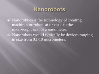  Nanorobtics is the technology of creating
machines or robots at or close to the
microscopic scal of a nanometer.
 Nanorobots would typically be devices ranging
in size from 0.1-10 micrometers.
 