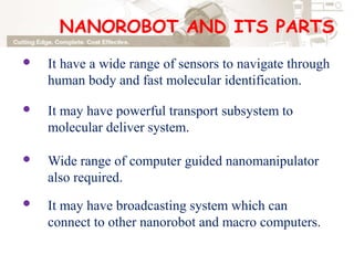 NANOROBOT AND ITS PARTS
It have a wide range of sensors to navigate through
human body and fast molecular identification.
It may have powerful transport subsystem to
molecular deliver system.
Wide range of computer guided nanomanipulator
also required.
It may have broadcasting system which can
connect to other nanorobot and macro computers.
 