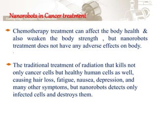 Nanorobots in Cancer treatment
Chemotherapy treatment can affect the body health &
also weaken the body strength , but nanorobots
treatment does not have any adverse effects on body.
.
The traditional treatment of radiation that kills not
only cancer cells but healthy human cells as well,
causing hair loss, fatigue, nausea, depression, and
many other symptoms, but nanorobots detects only
infected cells and destroys them.
 