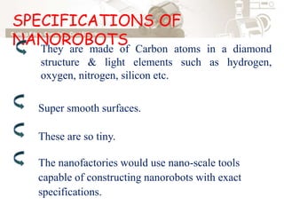 SPECIFICATIONS OF
NANOROBOTSThey are made of Carbon atoms in a diamond
structure & light elements such as hydrogen,
oxygen, nitrogen, silicon etc.
Super smooth surfaces.
These are so tiny.
The nanofactories would use nano-scale tools
capable of constructing nanorobots with exact
specifications.
 