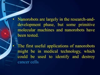 • Nanorobots are largely in the research-and-
development phase, but some primitive
molecular machines and nanorobots have
been tested.
• The first useful applications of nanorobots
might be in medical technology, which
could be used to identify and destroy
cancer cells.
 