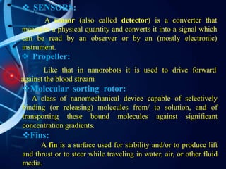  SENSORS:
A sensor (also called detector) is a converter that
measures a physical quantity and converts it into a signal which
can be read by an observer or by an (mostly electronic)
instrument.
Molecular sorting rotor:
A class of nanomechanical device capable of selectively
binding (or releasing) molecules from/ to solution, and of
transporting these bound molecules against significant
concentration gradients.
Fins:
A fin is a surface used for stability and/or to produce lift
and thrust or to steer while traveling in water, air, or other fluid
media.
 Propeller:
Like that in nanorobots it is used to drive forward
against the blood stream
 