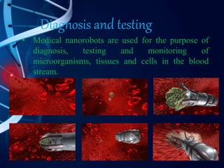 Diagnosis and testing
• Medical nanorobots are used for the purpose of
diagnosis, testing and monitoring of
microorganisms, tissues and cells in the blood
stream.
 