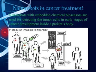 Nanorobots in cancer treatment
Nanorobots with embedded chemical biosensors are
used for detecting the tumor cells in early stages of
cancer development inside a patient’s body.
 