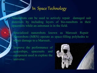 In Space Technology
• Improve the performance of
spaceships, spacesuits and
equipment used in explore the
universe.
• Nanorobots can be used to actively repair damaged suit
materials by including layers of bio-nanobots in their
spacesuits while an astronaut is in the field.
• Specialized nanorobots known as Marssuit Repair
Nanorobots (MRN) operate as space-filling polyhedra to
repair damage to a Marssuit..
 