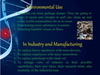 Environmental Use
1. Nanobots can mine garbage dumps. They are going to
make it easier and cheaper to pull out, clean up and
create useful commodities for us to reuse.
2. Determining toxic substances in nature.
3. Detecting harmful viruses in flues.
In Industry and Manufacturing
1. To replace heavy machinery with nano-devices.
2. To replace employees with many nanorobots.
3. To replace petroleum with whale oil.
4. To change view of industry in their possible
capabilities, their new ideas, their research trend, also
mentality of the industrial man.
 