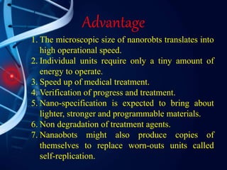 Advantage
1. The microscopic size of nanorobts translates into
high operational speed.
2. Individual units require only a tiny amount of
energy to operate.
3. Speed up of medical treatment.
4. Verification of progress and treatment.
5. Nano-specification is expected to bring about
lighter, stronger and programmable materials.
6. Non degradation of treatment agents.
7. Nanaobots might also produce copies of
themselves to replace worn-outs units called
self-replication.
 