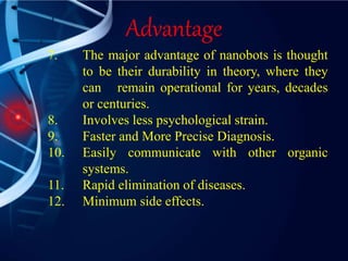 Advantage
7. The major advantage of nanobots is thought
to be their durability in theory, where they
can remain operational for years, decades
or centuries.
8. Involves less psychological strain.
9. Faster and More Precise Diagnosis.
10. Easily communicate with other organic
systems.
11. Rapid elimination of diseases.
12. Minimum side effects.
 