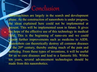 Conclusion
Nanomachines are largely in the search and development
phase. As the construction of nanorobots is under progress,
the ideas explained here could not be implemented at
present. This will be implemented soon in future. It gives
the hope of the effective use of this technology in medical
field. This is the beginning of nano-era and we could
expect further improvements such as medicine to AIDS.
Nanorobots can theoretically destroy all common diseases
of the 20th century, thereby ending much of the pain and
suffering. From these types of inventions, it will be useful
for us to cure diseases and lead to a fantastic life. Within
ten years, several advancement technologies should be
made from this nanorobotics.
 