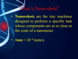 What is Nanorobots?
• Nanorobots are the tiny machines
designed to perform a specific task
whose components are at or close to
the scale of a nanometer.
• 1nm = 10−9 meters
 