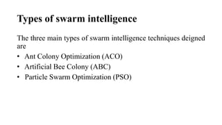 Types of swarm intelligence
The three main types of swarm intelligence techniques deigned
are
• Ant Colony Optimization (ACO)
• Artificial Bee Colony (ABC)
• Particle Swarm Optimization (PSO)
 