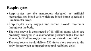 Respirocytes
• Respirocytes are the nanorobots designed as artificial
mechanical red blood cells which are blood borne spherical 1
µm diameter sized.
• Respirocytes carry oxygen and carbon dioxide molecules
throughout the body.
• The respirocyte is constructed of 18 billion atoms which are
precisely arranged in a diamondoid pressure tanks that can
store up to 3 billion oxygen and carbon dioxide molecules .
• The respirocyte would deliver 236 times more oxygen to the
body tissues when compared to natural red blood cells.
 