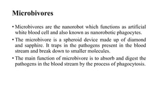 Microbivores
• Microbivores are the nanorobot which functions as artificial
white blood cell and also known as nanorobotic phagocytes.
• The microbivore is a spheroid device made up of diamond
and sapphire. It traps in the pathogens present in the blood
stream and break down to smaller molecules.
• The main function of microbivore is to absorb and digest the
pathogens in the blood stream by the process of phagocytosis.
 