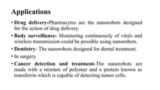 Applications
• Drug delivery-Pharmacytes are the nanorobots designed
for the action of drug delivery.
• Body surveillance- Monitoring continuously of vitals and
wireless transmission could be possible using nanorobots.
• Dentistry- The nanorobots designed for dental treatment.
• In surgery.
• Cancer detection and treatment-The nanorobots are
made with a mixture of polymer and a protein known as
transferrin which is capable of detecting tumor cells.
 