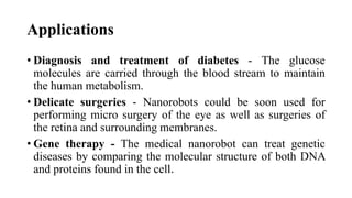 Applications
• Diagnosis and treatment of diabetes - The glucose
molecules are carried through the blood stream to maintain
the human metabolism.
• Delicate surgeries - Nanorobots could be soon used for
performing micro surgery of the eye as well as surgeries of
the retina and surrounding membranes.
• Gene therapy - The medical nanorobot can treat genetic
diseases by comparing the molecular structure of both DNA
and proteins found in the cell.
 