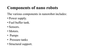 Components of nano robots
The various components in nanorobot includes:
• Power supply.
• Fuel buffer tank.
• Sensors.
• Motors.
• Pumps
• Pressure tanks
• Structural support.
 