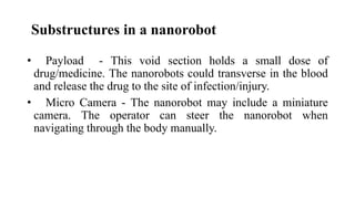 Substructures in a nanorobot
• Payload - This void section holds a small dose of
drug/medicine. The nanorobots could transverse in the blood
and release the drug to the site of infection/injury.
• Micro Camera - The nanorobot may include a miniature
camera. The operator can steer the nanorobot when
navigating through the body manually.
 