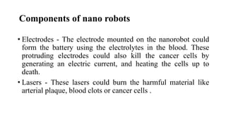 • Electrodes - The electrode mounted on the nanorobot could
form the battery using the electrolytes in the blood. These
protruding electrodes could also kill the cancer cells by
generating an electric current, and heating the cells up to
death.
• Lasers - These lasers could burn the harmful material like
arterial plaque, blood clots or cancer cells .
Components of nano robots
 