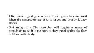 • Ultra sonic signal generators - These generators are used
when the nanorobots are used to target and destroy kidney
stones.
• Swimming tail - The nanorobot will require a means of
propulsion to get into the body as they travel against the flow
of blood in the body.
 