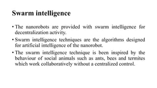 Swarm intelligence
• The nanorobots are provided with swarm intelligence for
decentralization activity.
• Swarm intelligence techniques are the algorithms designed
for artificial intelligence of the nanorobot.
• The swarm intelligence technique is been inspired by the
behaviour of social animals such as ants, bees and termites
which work collaboratively without a centralized control.
 