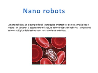 La nanorrobótica es el campo de las tecnologías emergentes que crea máquinas o
robots son cercanos a escala nanométrica, la nanorrobótica se refiere a la ingeniería
nanotecnológica del diseño y construcción de nanorrobots.
 