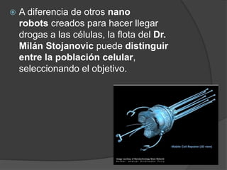  A diferencia de otros nano
robots creados para hacer llegar
drogas a las células, la flota del Dr.
Milán Stojanovic puede distinguir
entre la población celular,
seleccionando el objetivo.
 