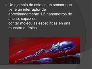  Un ejemplo de esto es un sensor que
tiene un interruptor de
aproximadamente 1,5 nanómetros de
ancho, capaz de
contar moléculas específicas en una
muestra química
 