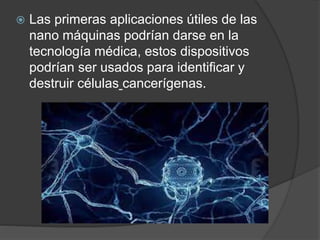  Las primeras aplicaciones útiles de las
nano máquinas podrían darse en la
tecnología médica, estos dispositivos
podrían ser usados para identificar y
destruir células cancerígenas.
 