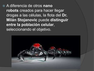  A diferencia de otros nano
robots creados para hacer llegar
drogas a las células, la flota del Dr.
Milán Stojanovic puede distinguir
entre la población celular,
seleccionando el objetivo.
 