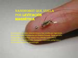 Nanorobot que vuela
     por levitación
     magnética


Es el primero de estas características y fue creado por ingenieros
de la universidad de Waterloo en Ontario-Canadá. Tiene un valor
incalculable para realizar tareas muy difíciles hasta ahora:
ensamblar piezas diminutas, manipular materiales peligrosos y
en la medicina para la microcirugía
 