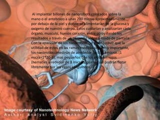 Al implantar billones de nanorobots colocados sobre la
mano o el antebrazo a unas 200 micras aproximadamente
por debajo de la piel y donde se alimentarían de la glucosa y
oxigeno de nuestro cuerpo. Estos cuidarían y analizarían cada
órgano, musculo, huesos corazón, entre otros dando los
resultados a través de un pequeño video a modo de pantalla.
Con la aparición de los nanorobots, se puede intuir que la
utilidad de éstos en las ramas médicas será muy importante,
los nanorobots medirán de alrededor de 0.5-3 micras (1
micra=1*10-6), mas pequeños que los glóbulos rojos
(hematíes alrededor de 8 micras), por lo cual podrán flotar
libremente por los vasos sanguíneos.
 