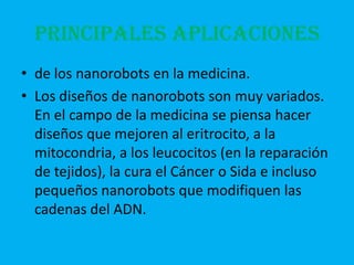 PRINCIPALES APLICACIONES
• de los nanorobots en la medicina.
• Los diseños de nanorobots son muy variados.
  En el campo de la medicina se piensa hacer
  diseños que mejoren al eritrocito, a la
  mitocondria, a los leucocitos (en la reparación
  de tejidos), la cura el Cáncer o Sida e incluso
  pequeños nanorobots que modifiquen las
  cadenas del ADN.
 