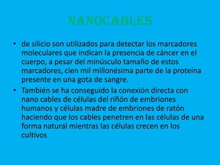 NANOCABLES
• de silicio son utilizados para detectar los marcadores
  moleculares que indican la presencia de cáncer en el
  cuerpo, a pesar del minúsculo tamaño de estos
  marcadores, cien mil millonésima parte de la proteína
  presente en una gota de sangre.
• También se ha conseguido la conexión directa con
  nano cables de células del riñón de embriones
  humanos y células madre de embriones de ratón
  haciendo que los cables penetren en las células de una
  forma natural mientras las células crecen en los
  cultivos
 