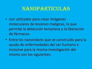 NANOPARTICULAS
• son utilizadas para crear imágenes
  moleculares de lesiones malignas, lo que
  permite la detección temprana y la liberación
  de fármacos.
• Entre los nanorobots que se construido para la
  ayuda de enfermedades del ser humano e
  inclusive para la misma investigación del
  mismo son los siguientes:
 