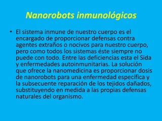Nanorobots inmunológicos
• El sistema inmune de nuestro cuerpo es el
  encargado de proporcionar defensas contra
  agentes extraños o nocivos para nuestro cuerpo,
  pero como todos los sistemas éste siempre no
  puede con todo. Entre las deficiencias esta el Sida
  y enfermedades autoinmunitarias. La solución
  que ofrece la nanomedicina es proporcionar dosis
  de nanorobots para una enfermedad específica y
  la subsecuente reparación de los tejidos dañados,
  substituyendo en medida a las propias defensas
  naturales del organismo.
 