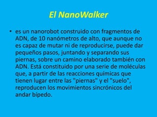 El NanoWalker
• es un nanorobot construido con fragmentos de
  ADN, de 10 nanómetros de alto, que aunque no
  es capaz de mutar ni de reproducirse, puede dar
  pequeños pasos, juntando y separando sus
  piernas, sobre un camino elaborado también con
  ADN. Está constituido por una serie de moléculas
  que, a partir de las reacciones químicas que
  tienen lugar entre las "piernas" y el "suelo",
  reproducen los movimientos sincrónicos del
  andar bípedo.
 