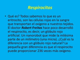 Respirocitos
• Qué es? Todos sabemos lo que es un
  eritrocito, son las células rojas en la sangre
  que transportan el oxígeno a nuestros tejidos.
  El doctor Robert Freitas hace poco desarrolló
  el respirocito, es decir, un glóbulo rojo
  artificial. Un nanorobot que mide la milésima
  parte de un milímetro (una micra). ¿Cuál es la
  diferencia con un glóbulo rojo natural? La
  pequeña gran diferencia es que el respirocito
  puede proporcionar 236 veces más oxígeno.
 