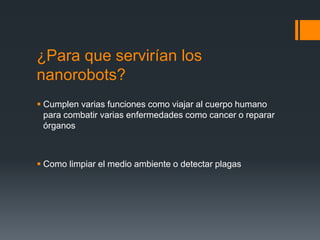 ¿Para que servirían los
nanorobots?
 Cumplen varias funciones como viajar al cuerpo humano
para combatir varias enfermedades como cancer o reparar
órganos
 Como limpiar el medio ambiente o detectar plagas
 