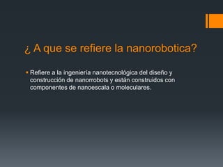 ¿ A que se refiere la nanorobotica?
 Refiere a la ingeniería nanotecnológica del diseño y
construcción de nanorrobots y están construidos con
componentes de nanoescala o moleculares.
 