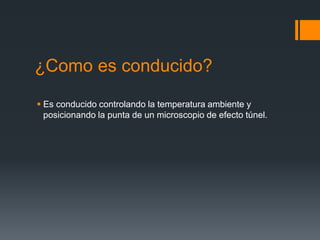 ¿Como es conducido?
 Es conducido controlando la temperatura ambiente y
posicionando la punta de un microscopio de efecto túnel.
 