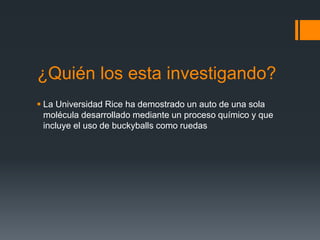 ¿Quién los esta investigando?
 La Universidad Rice ha demostrado un auto de una sola
molécula desarrollado mediante un proceso químico y que
incluye el uso de buckyballs como ruedas
 
