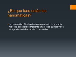 ¿En que fase están las
nanomaticas?
 La Universidad Rice ha demostrado un auto de una sola
molécula desarrollado mediante un proceso químico y que
incluye el uso de buckyballs como ruedas
 