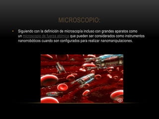 MICROSCOPIO:
• Siguiendo con la definición de microscopía incluso con grandes aparatos como
un microscopio de fuerza atómica que pueden ser considerados como instrumentos
nanorrobóticos cuando son configurados para realizar nanomanipulaciones.
 
