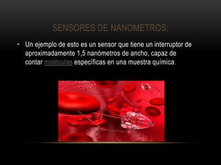 SENSORES DE NANOMETROS:
• Un ejemplo de esto es un sensor que tiene un interruptor de
aproximadamente 1,5 nanómetros de ancho, capaz de
contar moléculas específicas en una muestra química.
 