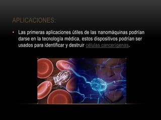 APLICACIONES:
• Las primeras aplicaciones útiles de las nanomáquinas podrían
darse en la tecnología médica, estos dispositivos podrían ser
usados para identificar y destruir células cancerígenas.
 