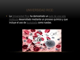 UNIVERSIDAD RICE:
• La Universidad Rice ha demostrado un auto de una sola
molécula desarrollado mediante un proceso químico y que
incluye el uso de buckyballs como ruedas.
 
