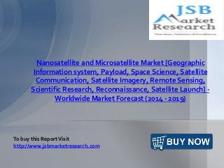 Nanosatellite and Microsatellite Market [Geographic
Information system, Payload, Space Science, Satellite
Communication, Satellite Imagery, Remote Sensing,
Scientific Research, Reconnaissance, Satellite Launch] -
Worldwide Market Forecast (2014 - 2019)
To buy this ReportVisit
http://www.jsbmarketresearch.com
 